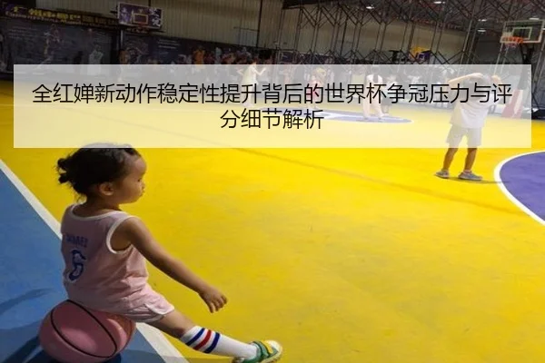 全红婵新动作稳定性提升背后的世界杯争冠压力与评分细节解析